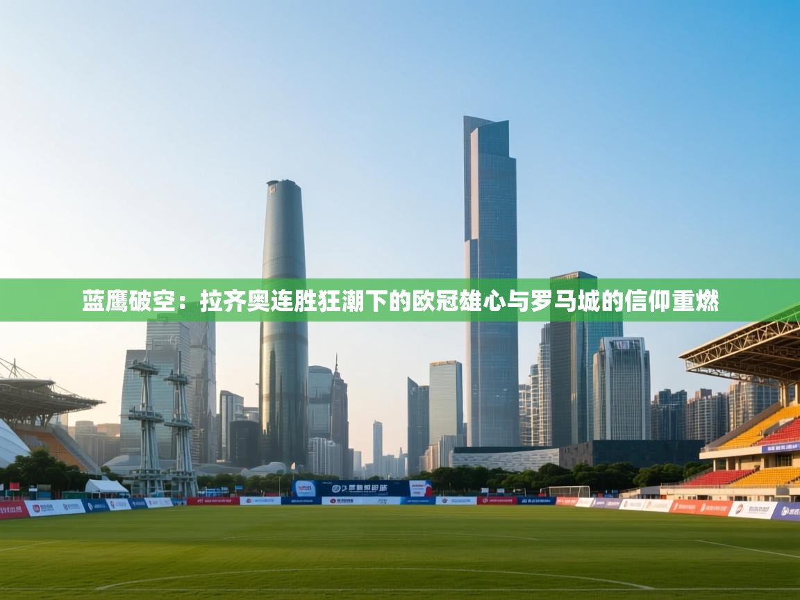 蓝鹰破空：拉齐奥连胜狂潮下的欧冠雄心与罗马城的信仰重燃  第1张