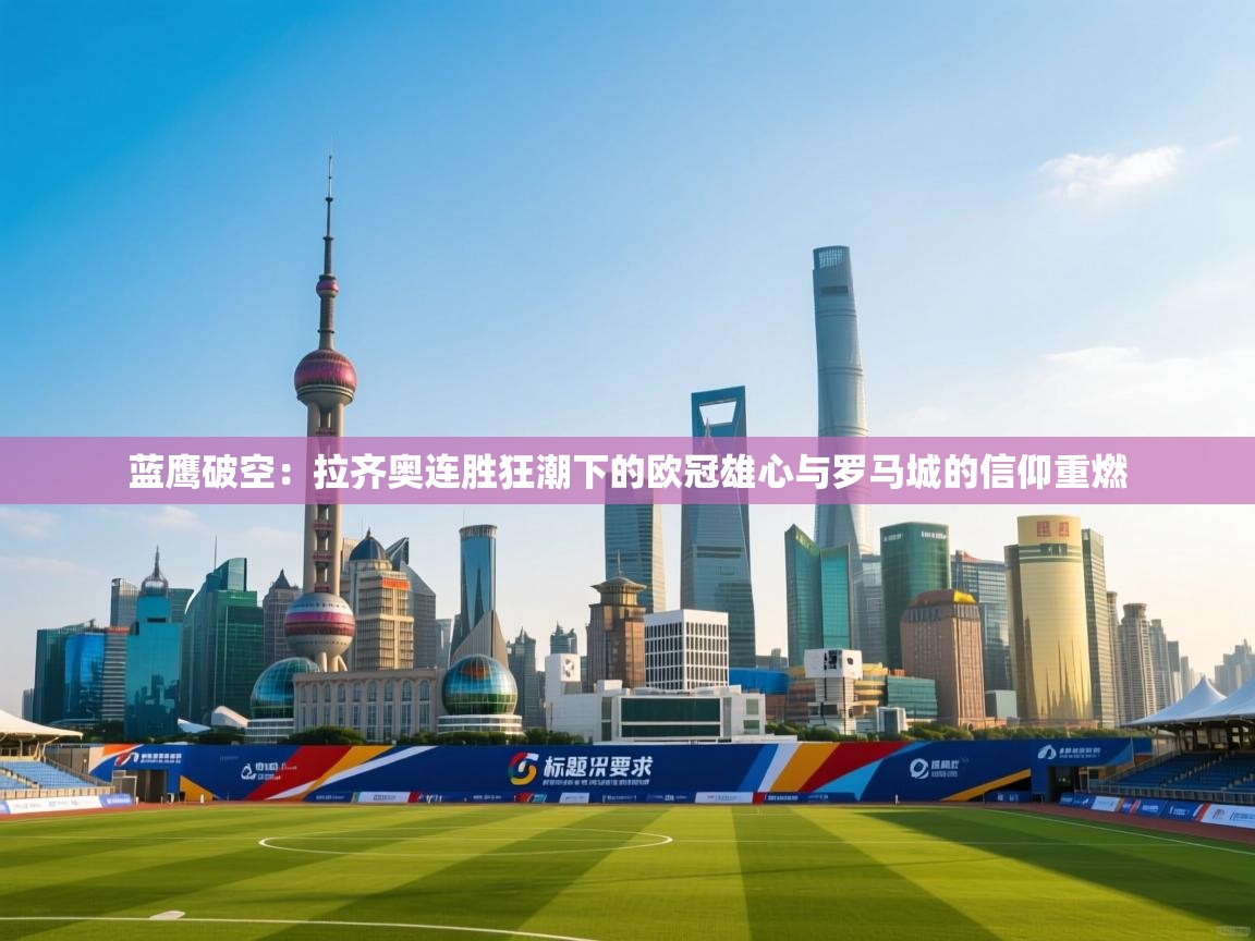 蓝鹰破空：拉齐奥连胜狂潮下的欧冠雄心与罗马城的信仰重燃  第2张