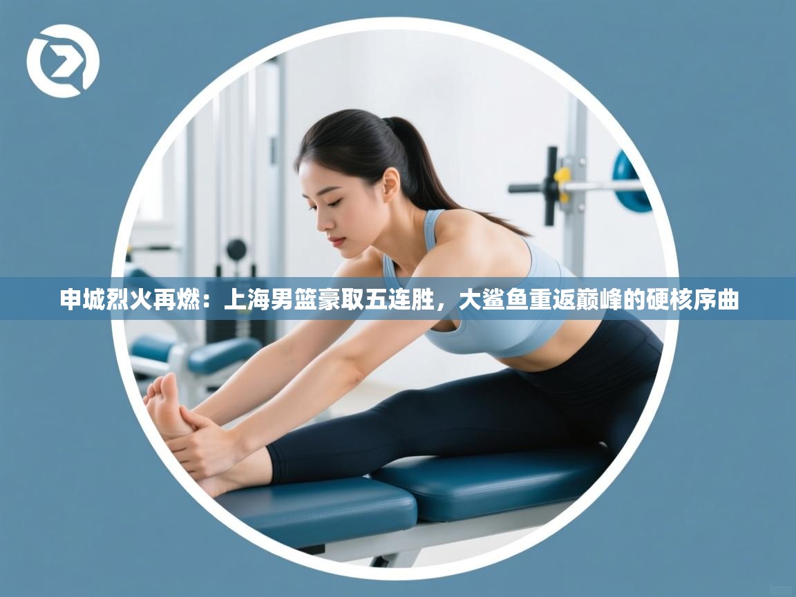 申城烈火再燃：上海男篮豪取五连胜，大鲨鱼重返巅峰的硬核序曲  第2张