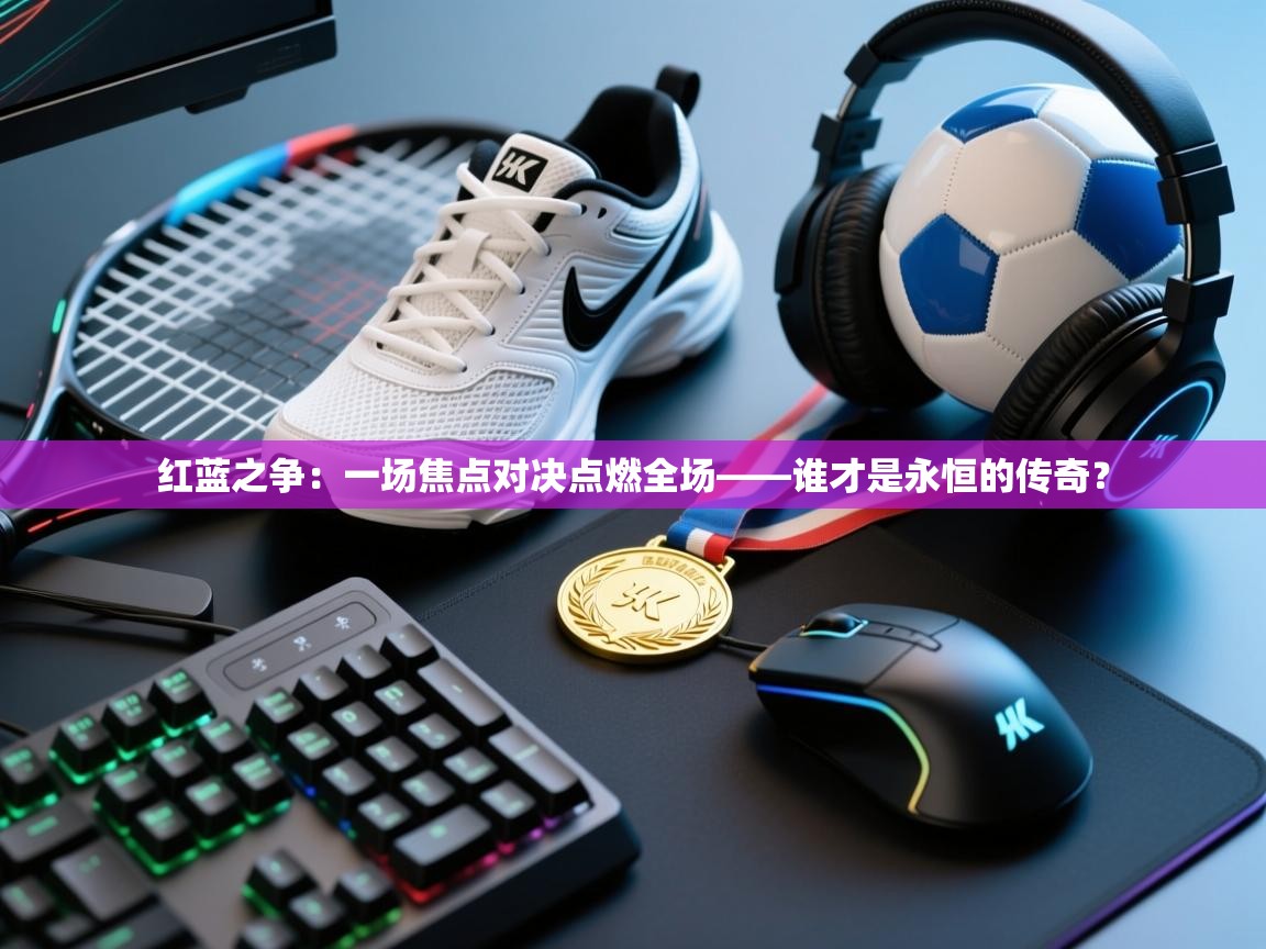 红蓝之争：一场焦点对决点燃全场——谁才是永恒的传奇？  第1张