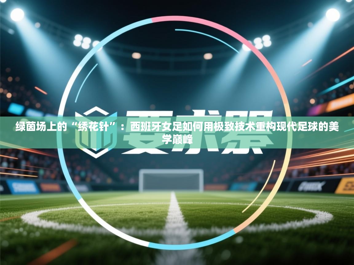 绿茵场上的“绣花针”：西班牙女足如何用极致技术重构现代足球的美学巅峰  第1张