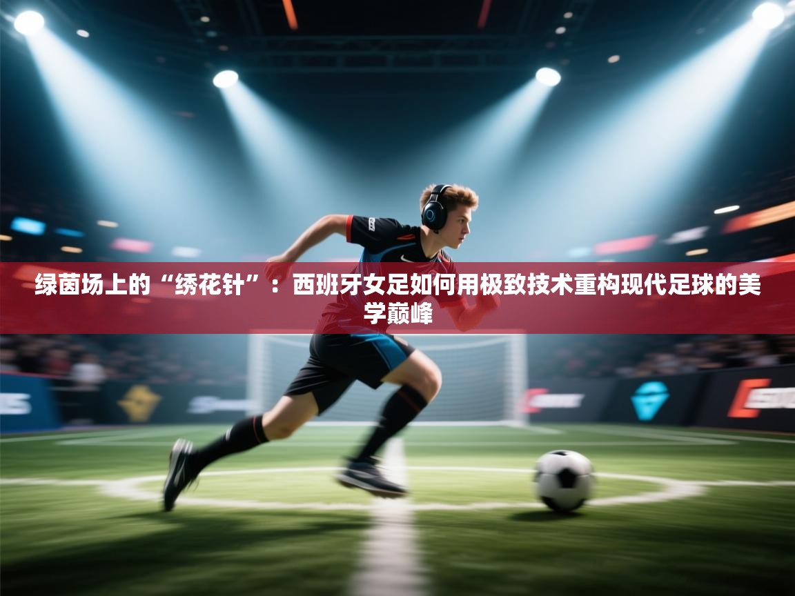 绿茵场上的“绣花针”：西班牙女足如何用极致技术重构现代足球的美学巅峰  第2张