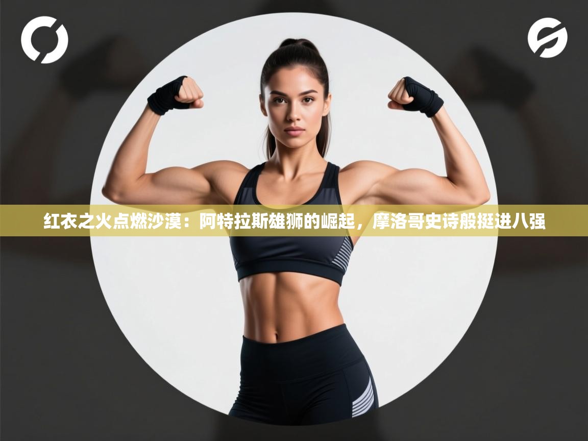 红衣之火点燃沙漠：阿特拉斯雄狮的崛起，摩洛哥史诗般挺进八强  第1张