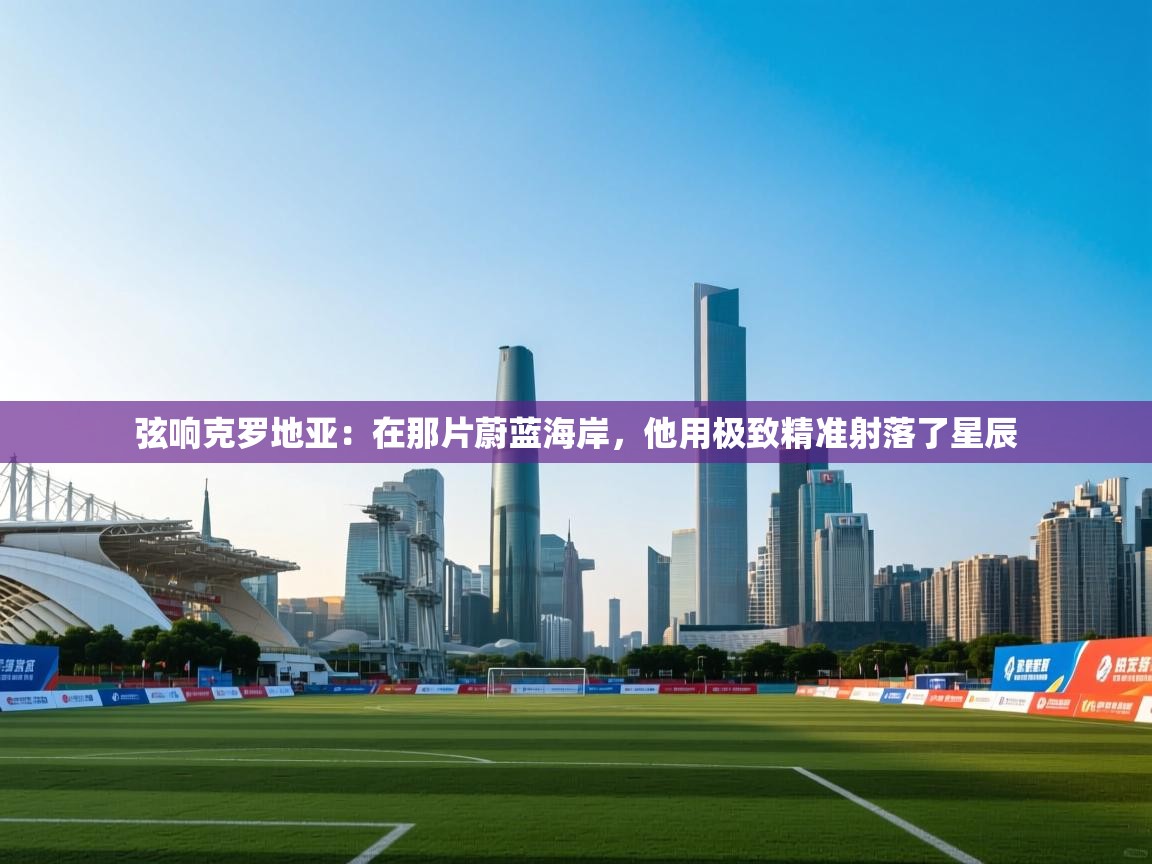 弦响克罗地亚：在那片蔚蓝海岸，他用极致精准射落了星辰  第2张